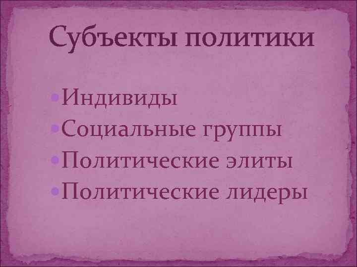 Субъекты политики Индивиды Социальные группы Политические элиты Политические лидеры 