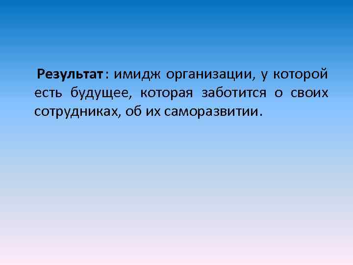 Результат : имидж организации, у которой есть будущее, которая заботится о своих сотрудниках, об
