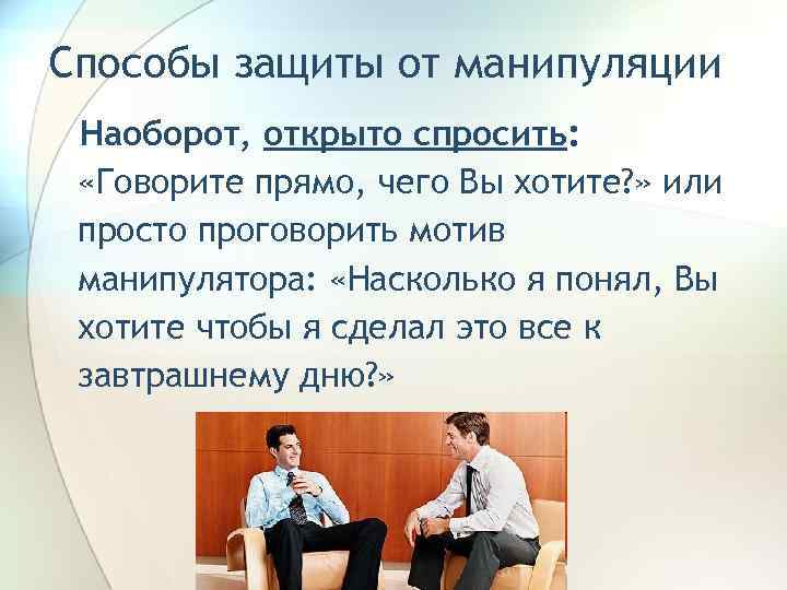 Способы защиты от манипуляции Наоборот, открыто спросить:  «Говорите прямо, чего Вы хотите? »