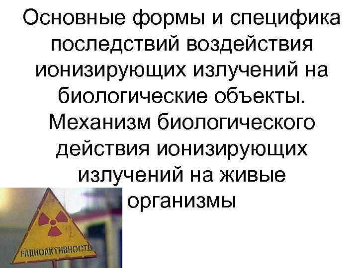 Основные формы и специфика  последствий воздействия ионизирующих излучений на  биологические объекты. 