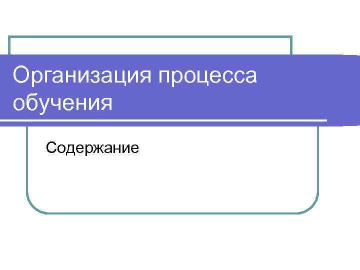Организация процесса обучения  Содержание 