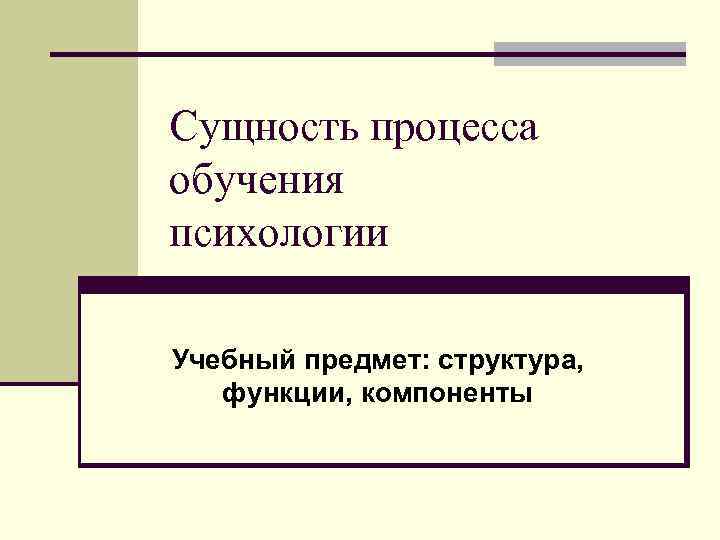 Сущность процесса обучения психологии Учебный предмет: структура, функции, компоненты 