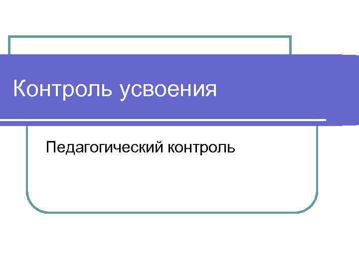 Контроль усвоения  Педагогический контроль 