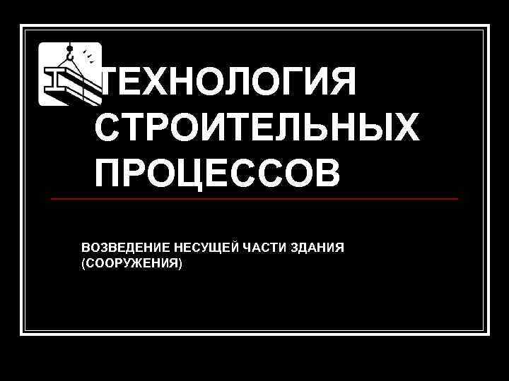  ТЕХНОЛОГИЯ СТРОИТЕЛЬНЫХ ПРОЦЕССОВ     ВОЗВЕДЕНИЕ НЕСУЩЕЙ ЧАСТИ ЗДАНИЯ (СООРУЖЕНИЯ) 