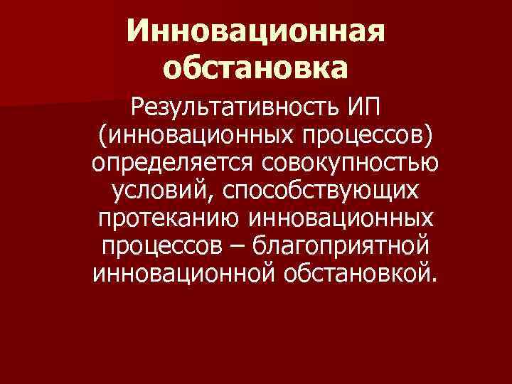  Инновационная обстановка  Результативность ИП (инновационных процессов) определяется совокупностью  условий, способствующих протеканию