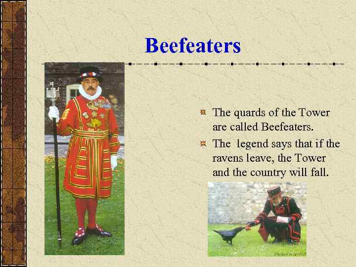 Beefeaters   The quards of the Tower  are called Beefeaters.  