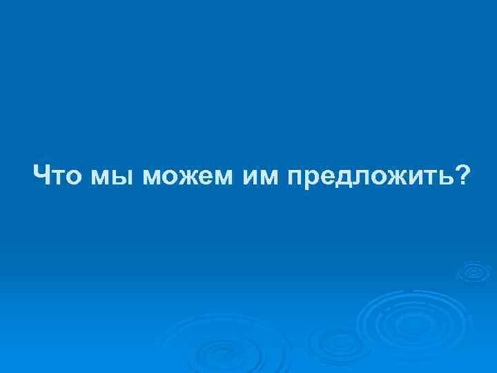 Что мы можем им предложить? 