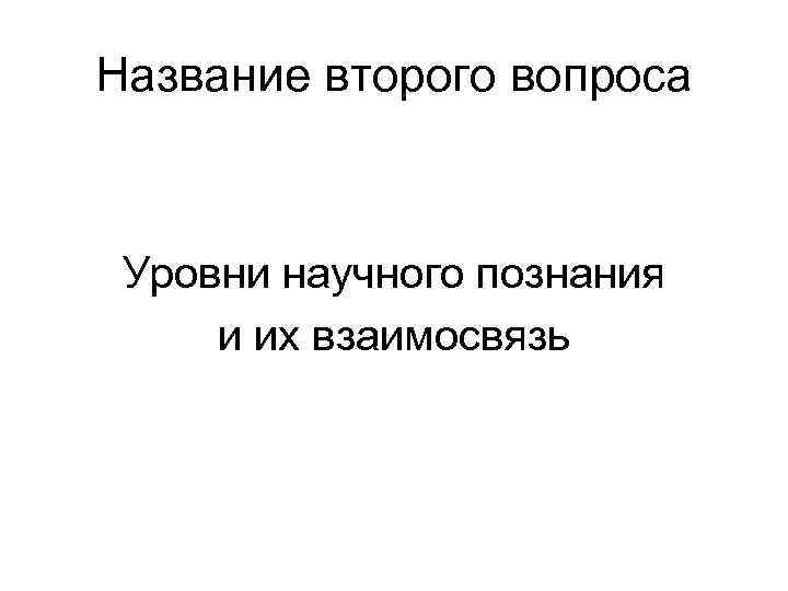 Название второго вопроса Уровни научного познания и их взаимосвязь 