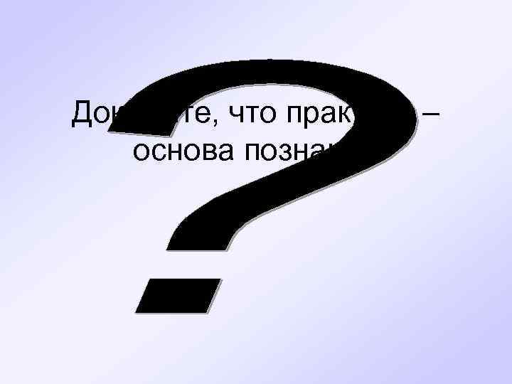Докажите, что практика – основа познания 