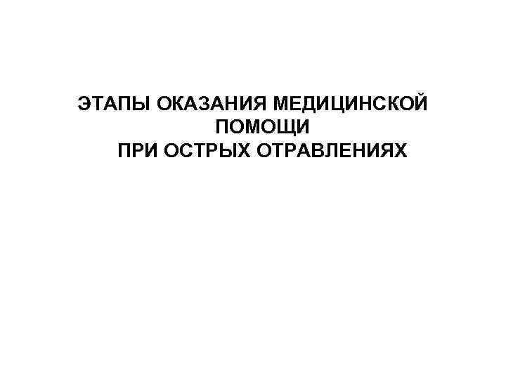 ЭТАПЫ ОКАЗАНИЯ МЕДИЦИНСКОЙ  ПОМОЩИ  ПРИ ОСТРЫХ ОТРАВЛЕНИЯХ 