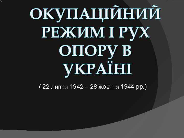 ОКУПАЦІЙНИЙ РЕЖИМ І РУХ  ОПОРУ В  УКРАЇНІ ( 22 липня 1942 –