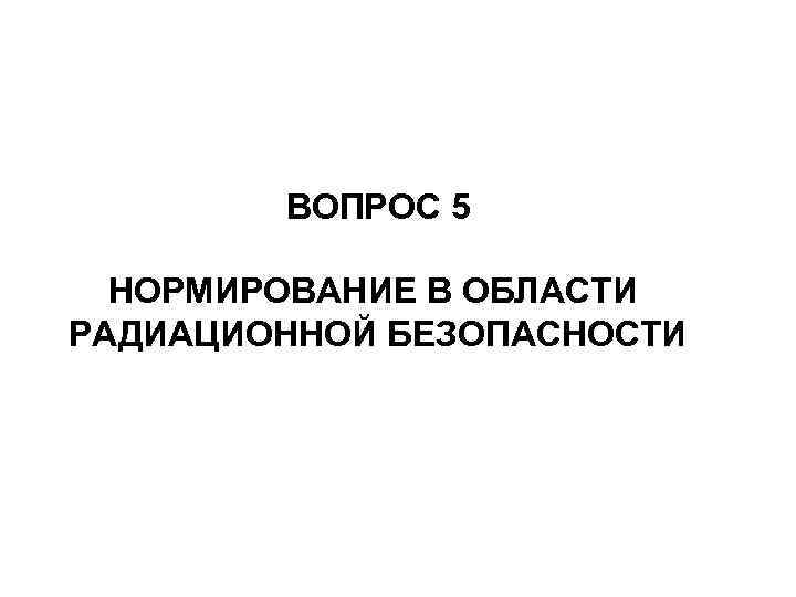   ВОПРОС 5  НОРМИРОВАНИЕ В ОБЛАСТИ РАДИАЦИОННОЙ БЕЗОПАСНОСТИ 