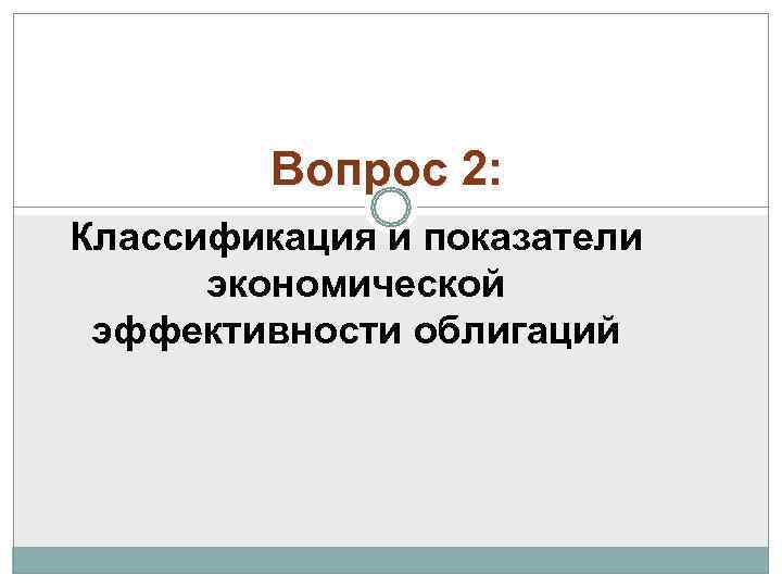    Вопрос 2: Классификация и показатели  экономической эффективности облигаций 