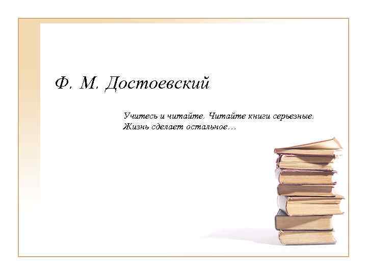 Ф. М. Достоевский  Учитесь и читайте. Читайте книги серьезные.   Жизнь сделает