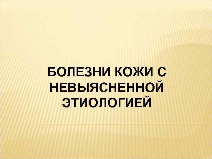 БОЛЕЗНИ КОЖИ С НЕВЫЯСНЕННОЙ  ЭТИОЛОГИЕЙ 