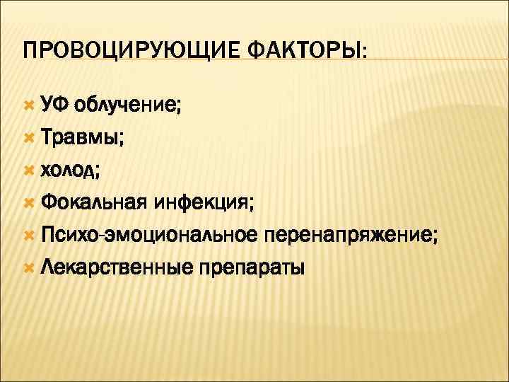 ПРОВОЦИРУЮЩИЕ ФАКТОРЫ: УФ облучение;  Травмы; холод; Фокальная инфекция; Психо-эмоциональное перенапряжение; Лекарственные препараты 