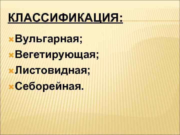 КЛАССИФИКАЦИЯ:  Вульгарная;  Вегетирующая;  Листовидная;  Себорейная. 