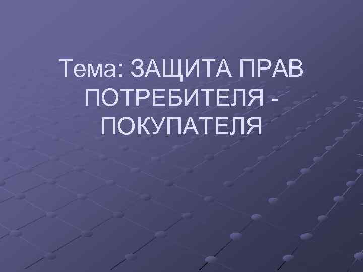 Тема: ЗАЩИТА ПРАВ  ПОТРЕБИТЕЛЯ -  ПОКУПАТЕЛЯ 