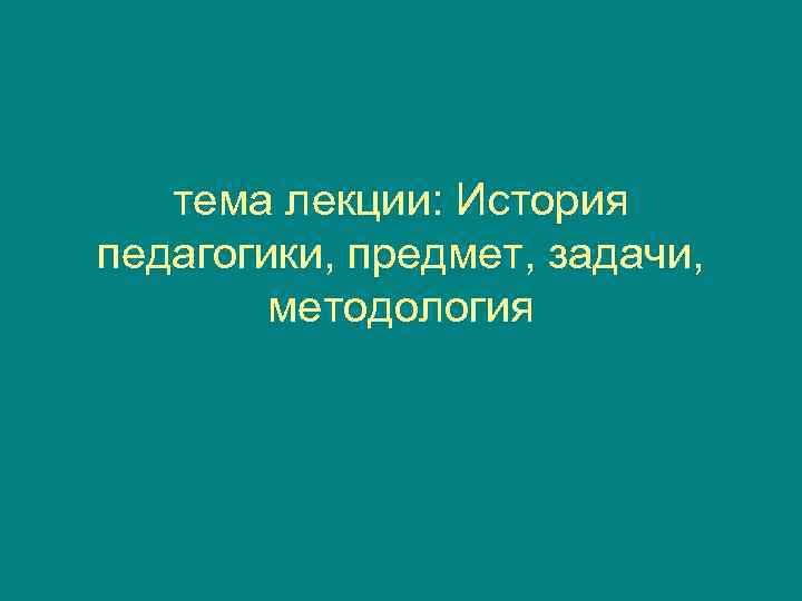   тема лекции: История педагогики, предмет, задачи,   методология 