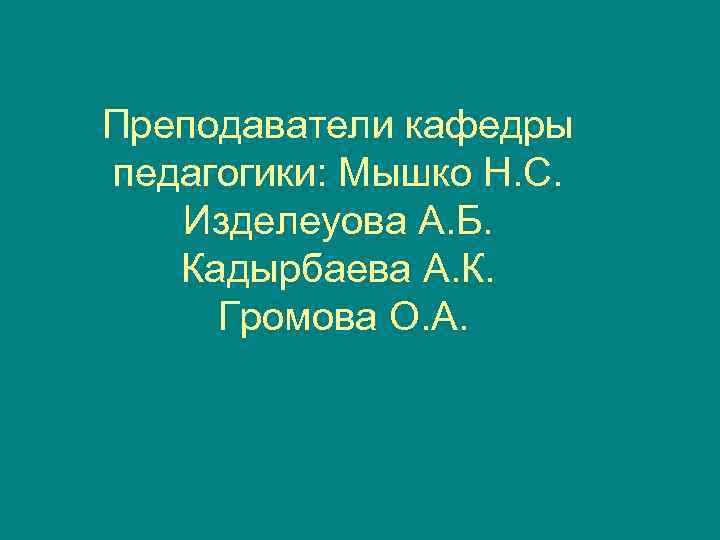 Преподаватели кафедры педагогики: Мышко Н. С. Изделеуова А. Б. Кадырбаева А. К.  Громова