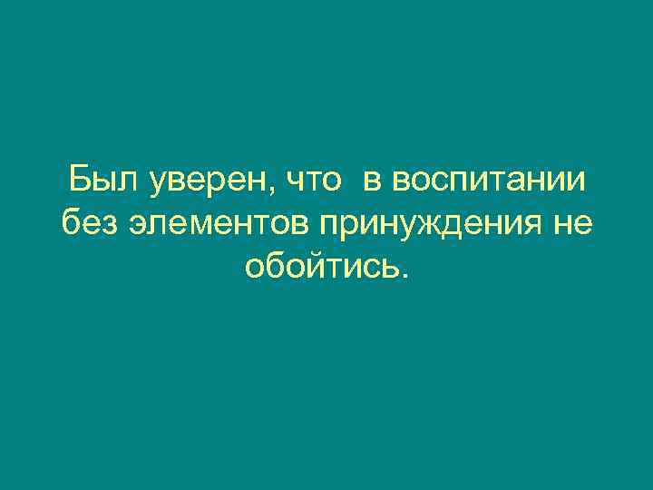 Был уверен, что в воспитании без элементов принуждения не  обойтись. 