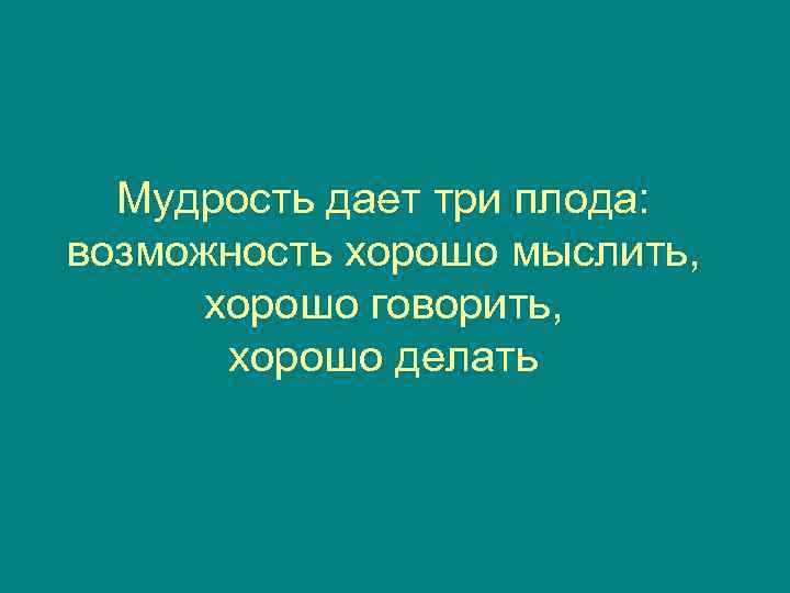  Мудрость дает три плода: возможность хорошо мыслить,  хорошо говорить,   хорошо