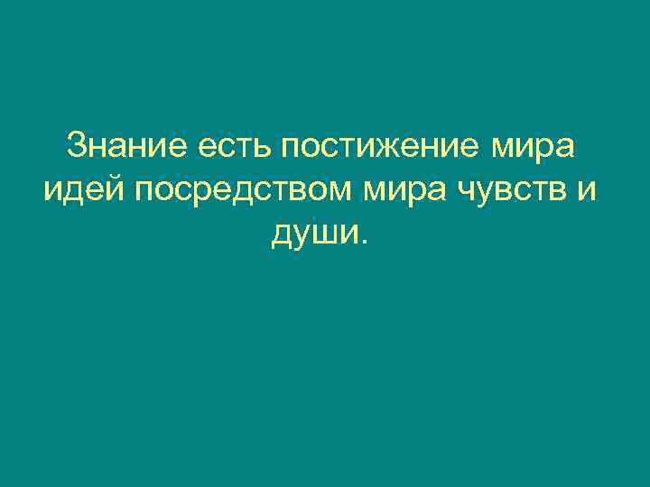  Знание есть постижение мира идей посредством мира чувств и   души. 