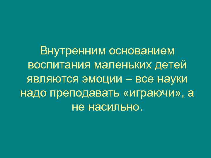   Внутренним основанием воспитания маленьких детей являются эмоции – все науки надо преподавать