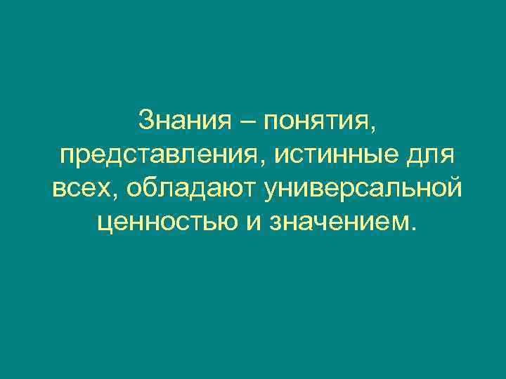   Знания – понятия,  представления, истинные для всех, обладают универсальной  ценностью
