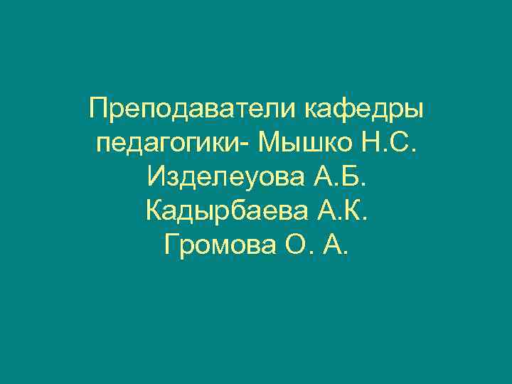 Преподаватели кафедры педагогики- Мышко Н. С. Изделеуова А. Б. Кадырбаева А. К. Громова О.