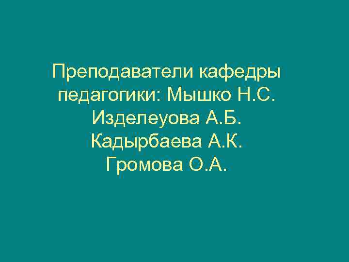 Преподаватели кафедры педагогики: Мышко Н. С. Изделеуова А. Б. Кадырбаева А. К.  Громова