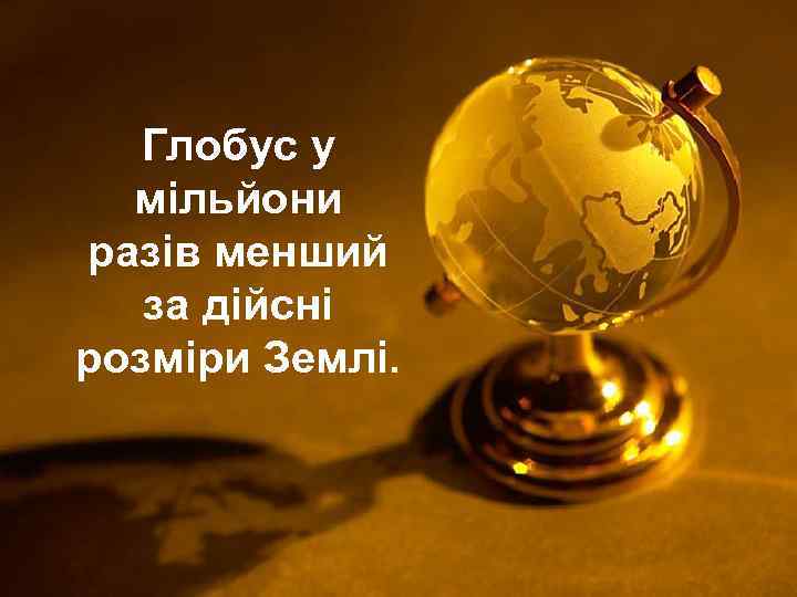   Глобус у  мільйони разів менший  за дійсні розміри Землі. 