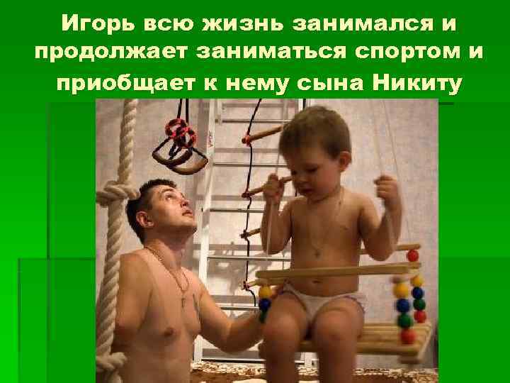  Игорь всю жизнь занимался и продолжает заниматься спортом и приобщает к нему сына