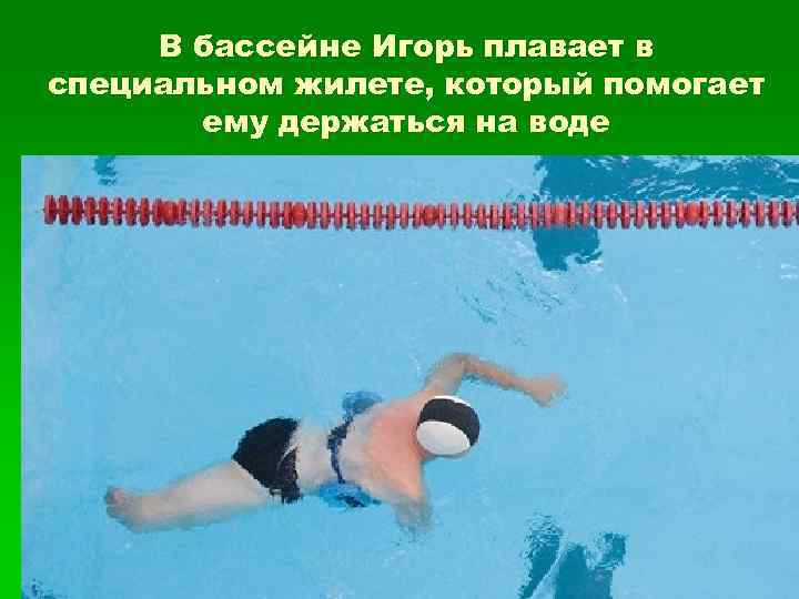  В бассейне Игорь плавает в специальном жилете, который помогает  ему держаться на