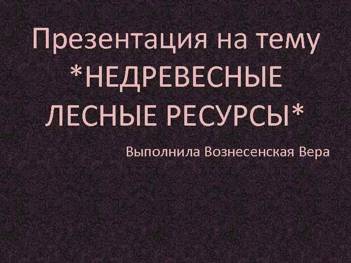 Презентация на тему  *НЕДРЕВЕСНЫЕ ЛЕСНЫЕ РЕСУРСЫ*  Выполнила Вознесенская Вера 