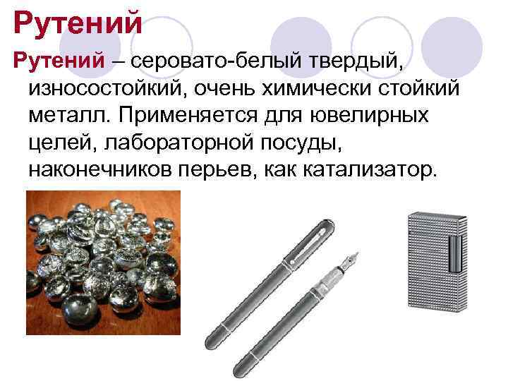 Рутений – серовато-белый твердый,  износостойкий, очень химически стойкий металл. Применяется для ювелирных целей,