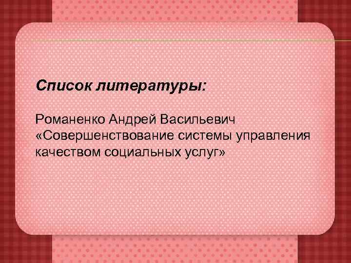 Список литературы:  Романенко Андрей Васильевич «Совершенствование системы управления качеством социальных услуг» 