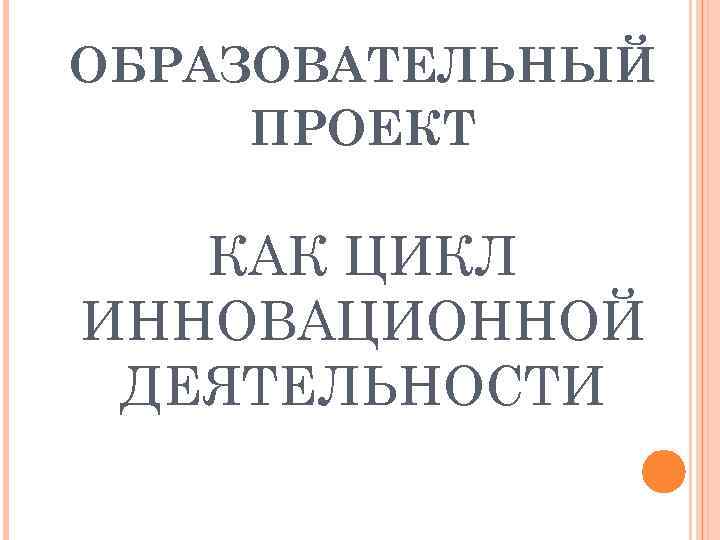 ОБРАЗОВАТЕЛЬНЫЙ ПРОЕКТ КАК ЦИКЛ ИННОВАЦИОННОЙ ДЕЯТЕЛЬНОСТИ 