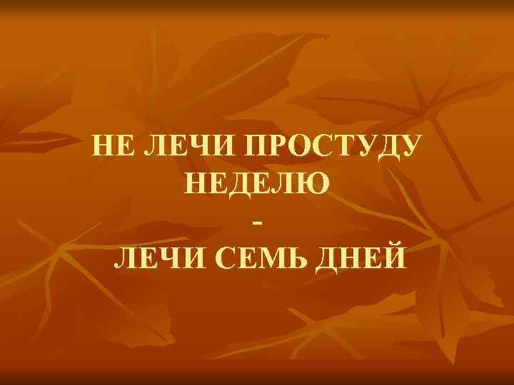НЕ ЛЕЧИ ПРОСТУДУ НЕДЕЛЮ   - ЛЕЧИ СЕМЬ ДНЕЙ 