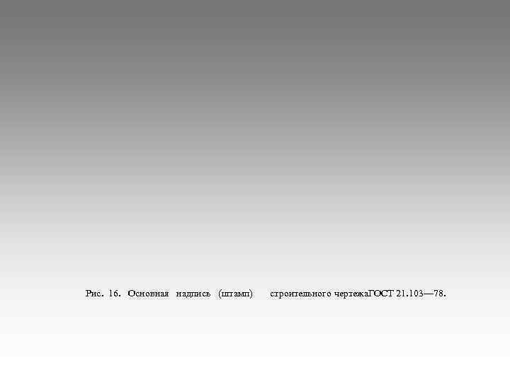 Рис. 16. Основная надпись (штамп)  строительного чертежа. ГОСТ 21. 103— 78. 