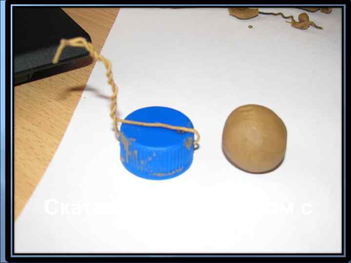 Скатать шар размером с   крышку 