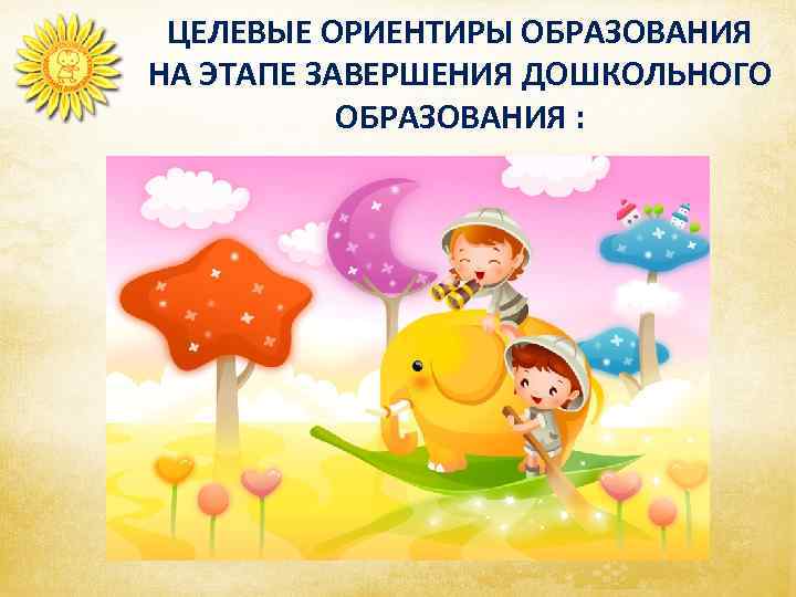     ЦЕЛЕВЫЕ ОРИЕНТИРЫ ОБРАЗОВАНИЯ НА ЭТАПЕ ЗАВЕРШЕНИЯ ДОШКОЛЬНОГО   ОБРАЗОВАНИЯ