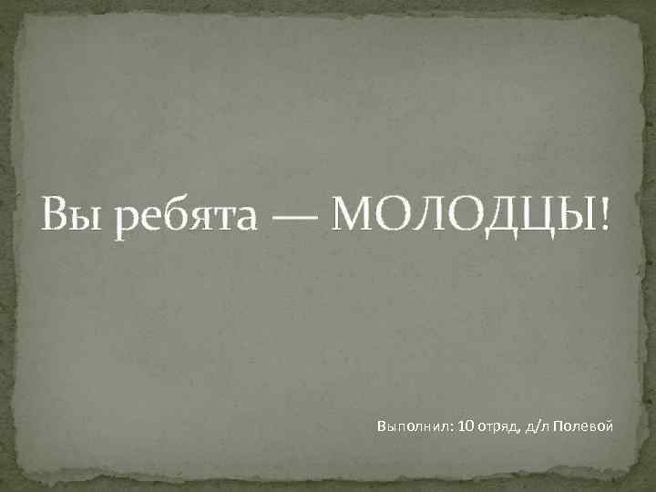 Вы ребята — МОЛОДЦЫ!    Выполнил: 10 отряд, д/л Полевой 
