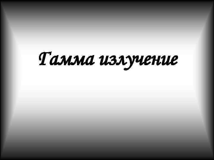 Гамма излучение Гамма излучение