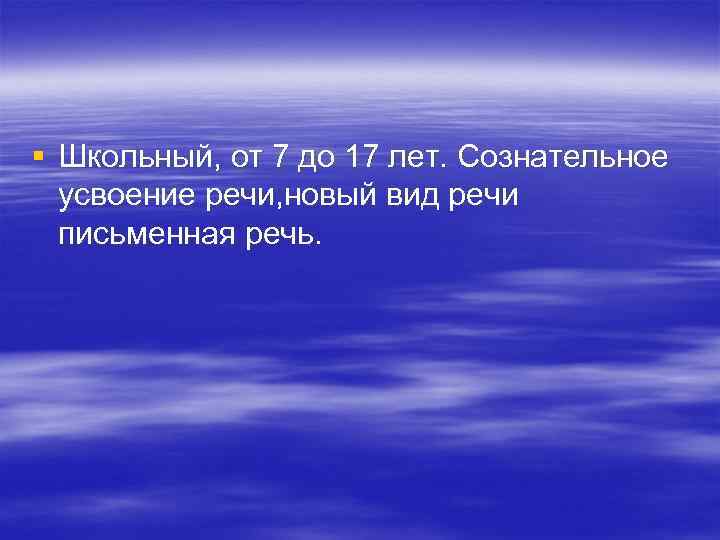 § Школьный, от 7 до 17 лет. Сознательное  усвоение речи, новый вид речи
