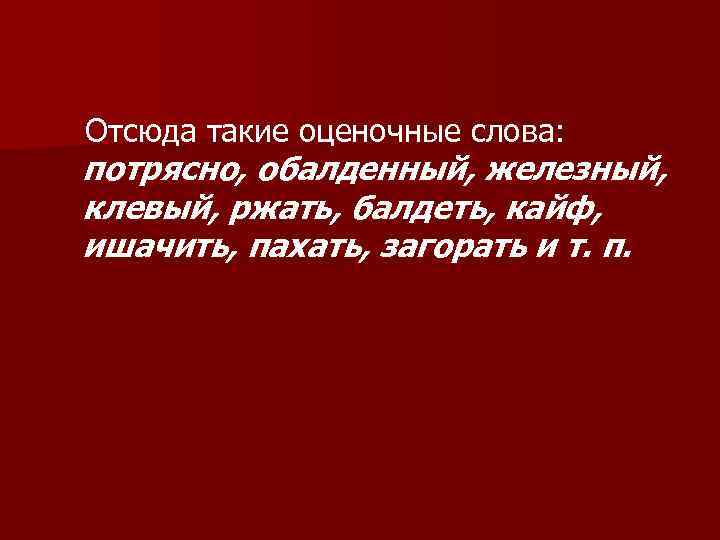 Отсюда такие оценочные слова: потрясно, обалденный, железный, клевый, ржать, балдеть, кайф, ишачить, пахать, загорать