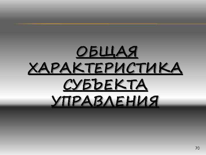   ОБЩАЯ ХАРАКТЕРИСТИКА  СУБЪЕКТА  УПРАВЛЕНИЯ    70 