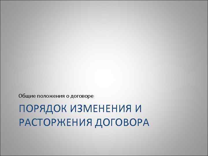 Общие положения о договоре ПОРЯДОК ИЗМЕНЕНИЯ И РАСТОРЖЕНИЯ ДОГОВОРА 