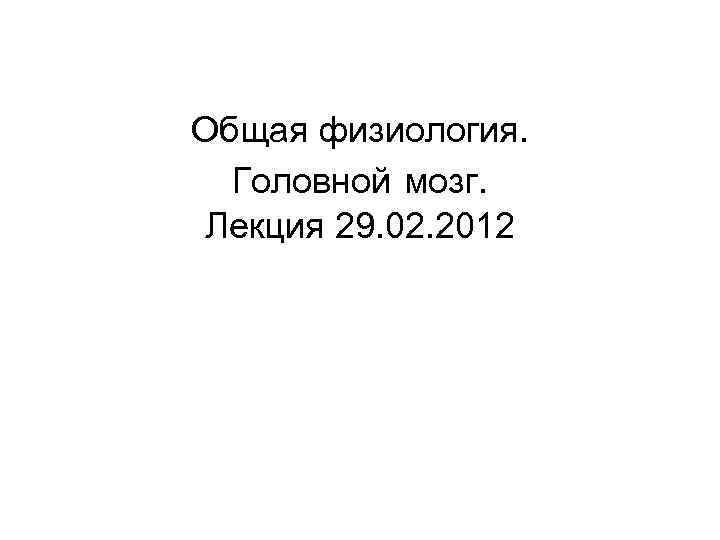 Общая физиология.  Головной мозг.  Лекция 29. 02. 2012 