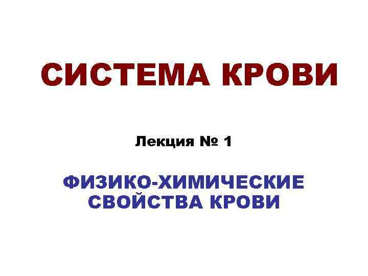 СИСТЕМА КРОВИ  Лекция № 1  ФИЗИКО-ХИМИЧЕСКИЕ  СВОЙСТВА КРОВИ 